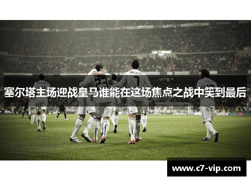 塞尔塔主场迎战皇马谁能在这场焦点之战中笑到最后 塞尔塔主场迎战皇马谁能在这场焦点之战中笑到最后